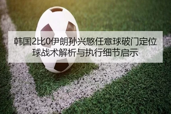 韩国2比0伊朗孙兴慜任意球破门定位球战术解析与执行细节启示