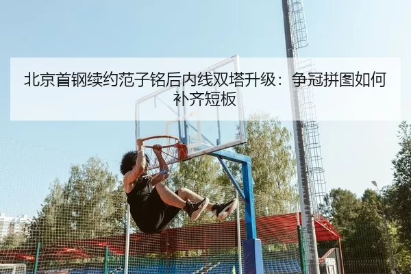 北京首钢续约范子铭后内线双塔升级：争冠拼图如何补齐短板