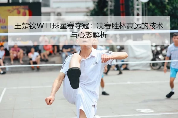 王楚钦WTT球星赛夺冠：决赛胜林高远的技术与心态解析